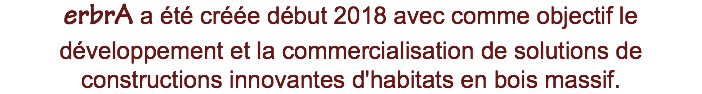 erbrA a été créée début 2018 avec comme objectif le développement et la commercialisation de solutions de constructions innovantes d'habitats en bois massif.