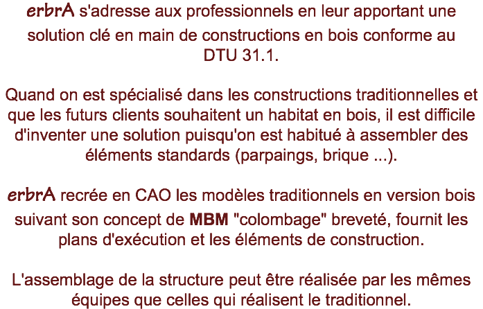 erbrA s'adresse aux professionnels en leur apportant une solution clé en main de constructions en bois conforme au DTU 31.1. Quand on est spécialisé dans les constructions traditionnelles et que les futurs clients souhaitent un habitat en bois, il est difficile d'inventer une solution puisqu'on est habitué à assembler des éléments standards (parpaings, brique ...). erbrA recrée en CAO les modèles traditionnels en version bois suivant son concept de MBM "colombage" breveté, fournit les plans d'exécution et les éléments de construction. L'assemblage de la structure peut être réalisée par les mêmes équipes que celles qui réalisent le traditionnel.