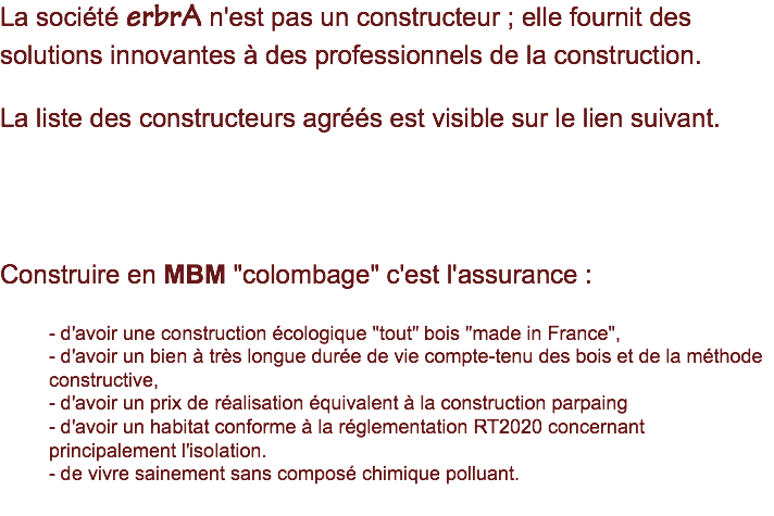 La société erbrA n'est pas un constructeur ; elle fournit des solutions innovantes à des professionnels de la construction. La liste des constructeurs agréés est visible sur le lien suivant. Construire en MBM "colombage" c'est l'assurance : - d'avoir une construction écologique "tout" bois "made in France", - d'avoir un bien à très longue durée de vie compte-tenu des bois et de la méthode constructive, - d'avoir un prix de réalisation équivalent à la construction parpaing - d'avoir un habitat conforme à la réglementation RT2020 concernant principalement l'isolation. - de vivre sainement sans composé chimique polluant.