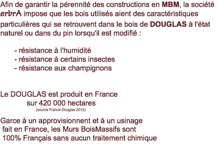 Afin de garantir la pérennité des constructions en MBM, la société erbrA impose que les bois utilisés aient des caractéristiques particulières qui se retrouvent dans le bois de DOUGLAS à l'état naturel ou dans du pin lorsqu'il est modifié : - résistance à l'humidité - résistance à certains insectes - résistance aux champignons Le DOUGLAS est produit en France sur 420 000 hectares (source France Douglas 2012) Garce à un approvisionnent et à un usinage fait en France, les Murs BoisMassifs sont 100% Français sans aucun traitement chimique 